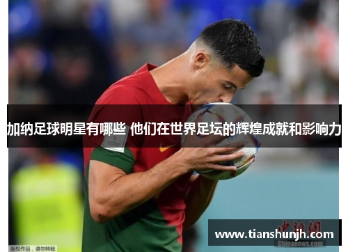 加纳足球明星有哪些 他们在世界足坛的辉煌成就和影响力