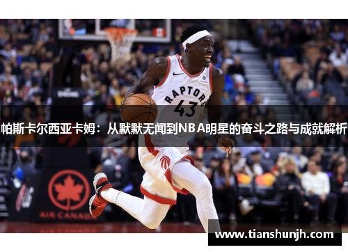 帕斯卡尔西亚卡姆：从默默无闻到NBA明星的奋斗之路与成就解析